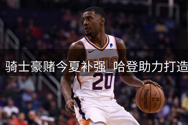 骑士豪赌今夏补强 哈登助力打造争冠阵容